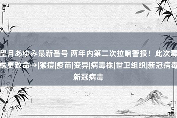 望月あゆみ最新番号 两年内第二次拉响警报！此次毒株更致命→|猴痘|疫苗|变异|病毒株|世卫组织|新冠病毒