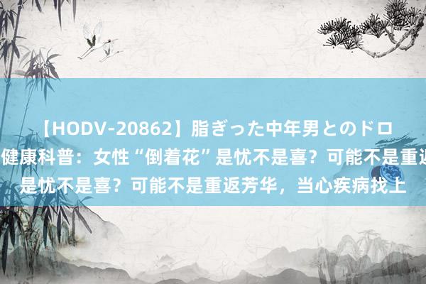 【HODV-20862】脂ぎった中年男とのドロドロ性交 望月あゆみ 健康科普：女性“倒着花”是忧不是喜？可能不是重返芳华，当心疾病找上