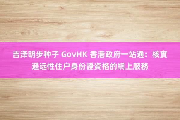 吉泽明步种子 GovHK 香港政府一站通：核實遥远性住户身份證資格的網上服務