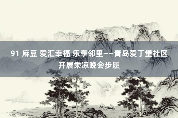 91 麻豆 爱汇幸福 乐享邻里——青岛爱丁堡社区开展乘凉晚会