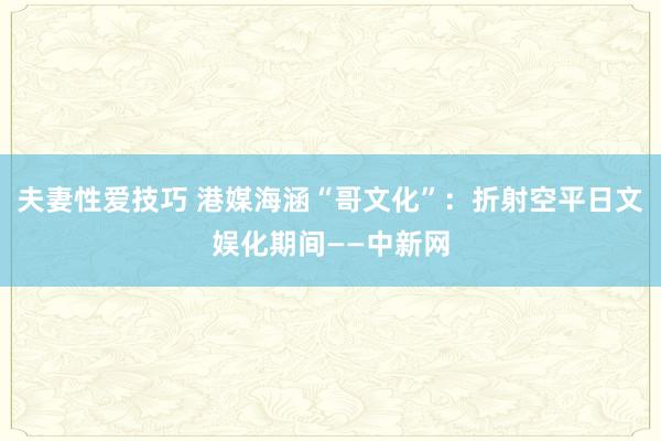 夫妻性爱技巧 港媒海涵“哥文化”：折射空平日文娱化期间——中新网