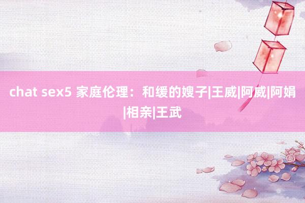 chat sex5 家庭伦理：和缓的嫂子|王威|阿威|阿娟|相亲|王武