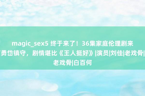 magic_sex5 终于来了！36集家庭伦理剧来袭，丁勇岱镇守，剧情堪比《王人挺好》|演员|刘佳|老戏骨|白百何