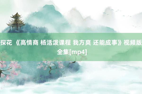 探花 《高情商 杨活泼课程 我方爽 还能成事》视频版 全集[mp4]