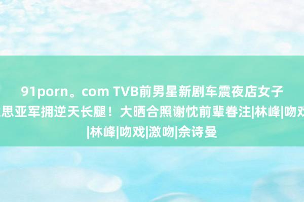 91porn。com TVB前男星新剧车震夜店女子！曾是选好意思亚军拥逆天长腿！大晒合照谢忱前辈眷注|林峰|吻戏|激吻|佘诗曼