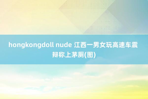 hongkongdoll nude 江西一男女玩高速车震 辩称上茅厕(图)