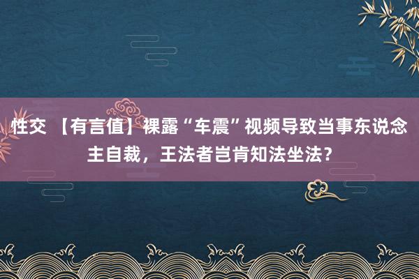 性交 【有言值】裸露“车震”视频导致当事东说念主自裁，王法者岂肯知法坐法？