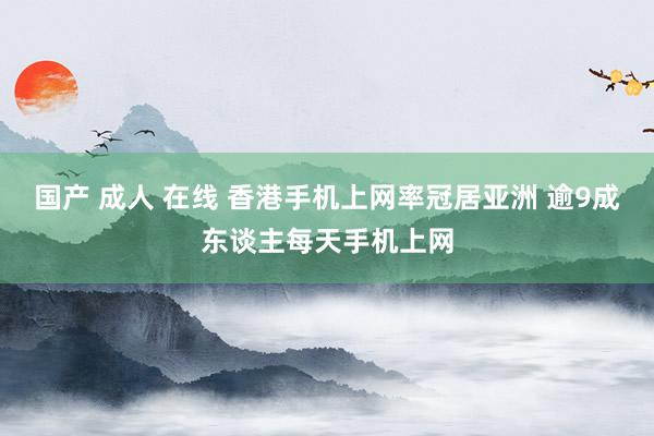 国产 成人 在线 香港手机上网率冠居亚洲 逾9成东谈主每天手机上网