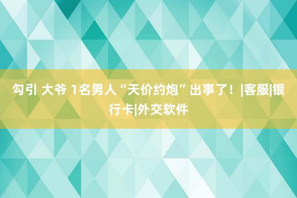 勾引 大爷 1名男人“天价约炮”出事了！|客服|银行卡|外交软件