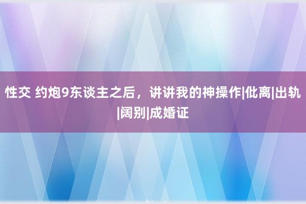 性交 约炮9东谈主之后，讲讲我的神操作|仳离|出轨|阔别|成婚证