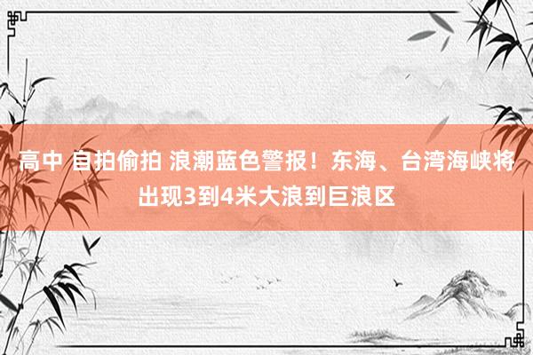 高中 自拍偷拍 浪潮蓝色警报！东海、台湾海峡将出现3到4米大浪到巨浪区