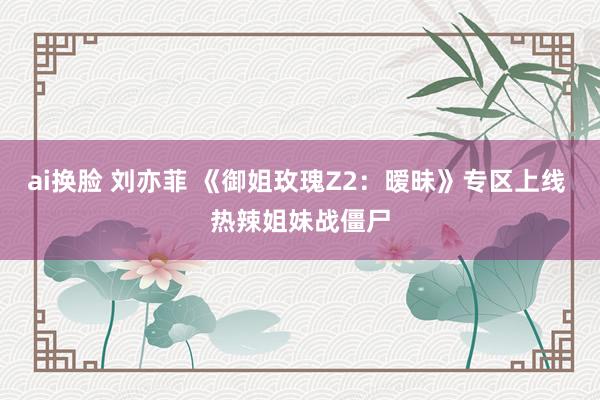 ai换脸 刘亦菲 《御姐玫瑰Z2：暧昧》专区上线 热辣姐妹战僵尸