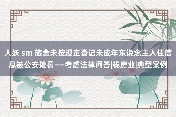 人妖 sm 旅舍未按规定登记未成年东说念主入住信息被公安处罚——考虑法律问答|栈房业|典型案例