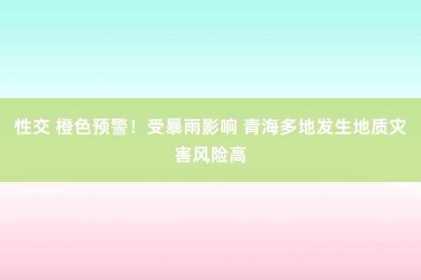 性交 橙色预警！受暴雨影响 青海多地发生地质灾害风险高