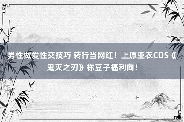 男性做爱性交技巧 转行当网红！上原亚衣COS《鬼灭之刃》祢豆子福利向！