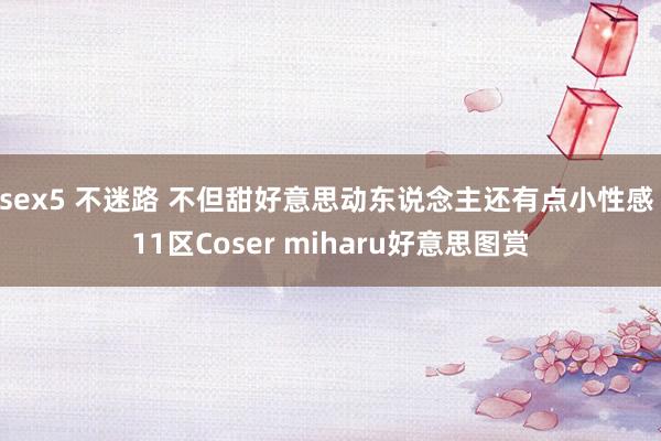 sex5 不迷路 不但甜好意思动东说念主还有点小性感 11区Coser miharu好意思图赏