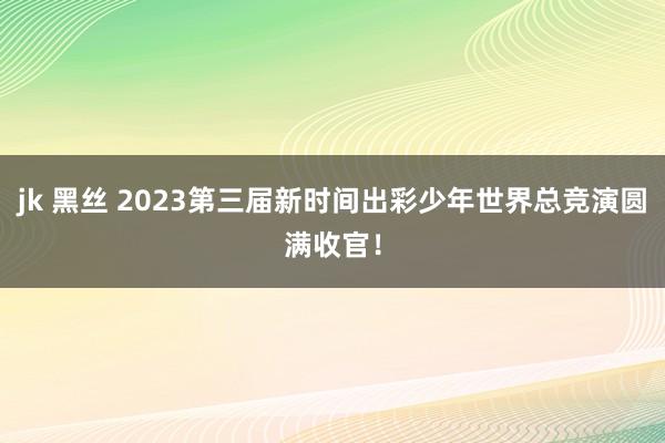 jk 黑丝 2023第三届新时间出彩少年世界总竞演圆满收官！