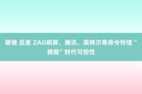 眼镜 反差 ZAO刷屏，腾讯、英特尔等命令怜惜“换脸”时代可控性