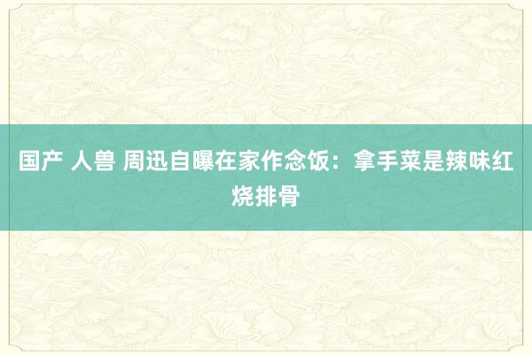 国产 人兽 周迅自曝在家作念饭：拿手菜是辣味红烧排骨