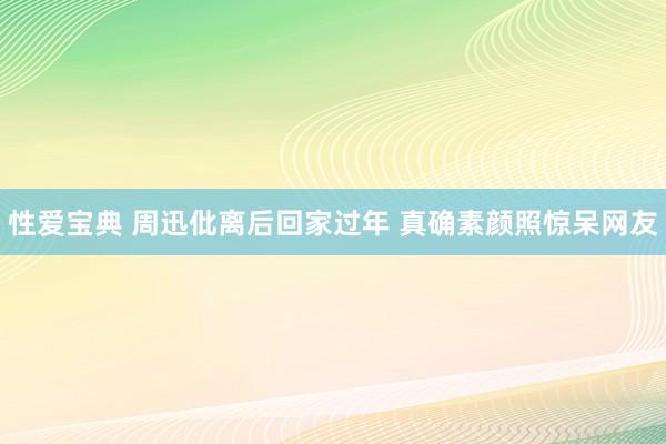 性爱宝典 周迅仳离后回家过年 真确素颜照惊呆网友