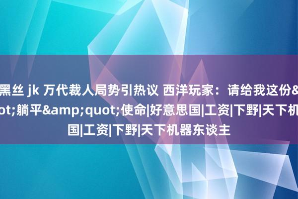 黑丝 jk 万代裁人局势引热议 西洋玩家：请给我这份&quot;躺平&quot;使命|好意思国|工资|下野|天下机器东谈主