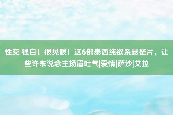 性交 很白！很晃眼！这6部泰西纯欲系悬疑片，让些许东说念主扬眉吐气|爱情|萨沙|艾拉