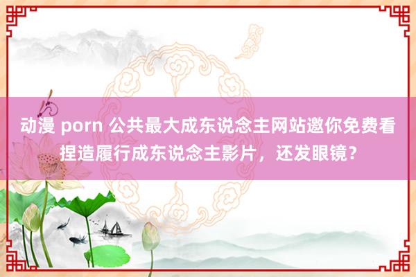 动漫 porn 公共最大成东说念主网站邀你免费看捏造履行成东说念主影片，还发眼镜？