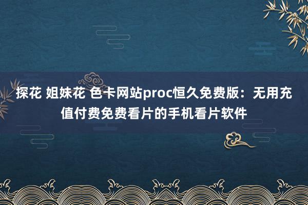 探花 姐妹花 色卡网站proc恒久免费版：无用充值付费免费看片的手机看片软件