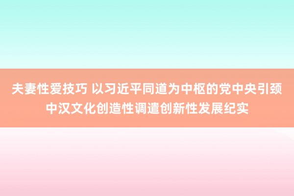 夫妻性爱技巧 以习近平同道为中枢的党中央引颈中汉文化创造性调遣创新性发展纪实