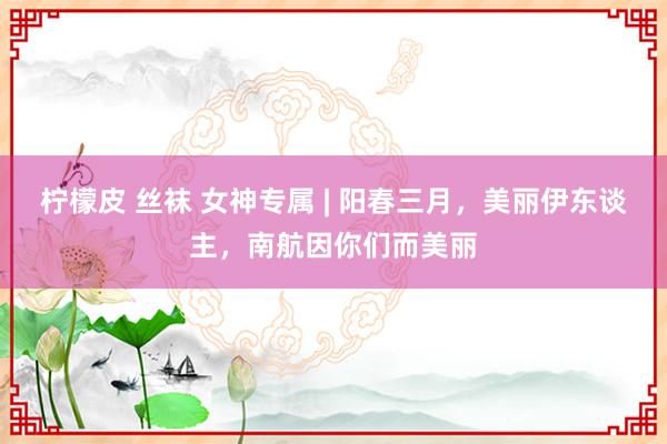 柠檬皮 丝袜 女神专属 | 阳春三月，美丽伊东谈主，南航因你们而美丽