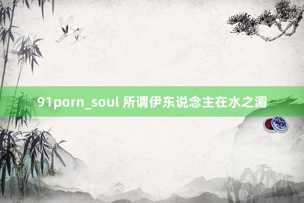 91porn_soul 所谓伊东说念主在水之湄