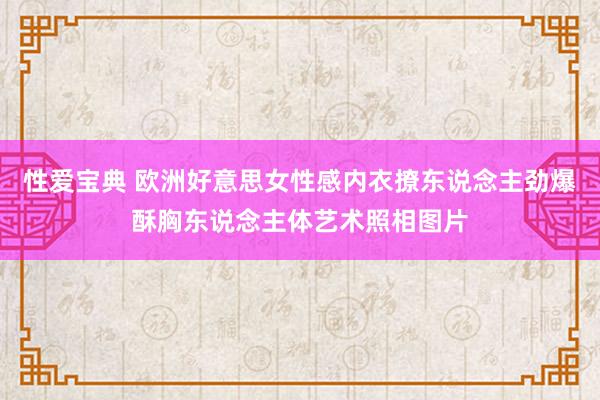 性爱宝典 欧洲好意思女性感内衣撩东说念主劲爆酥胸东说念主体艺术照相图片