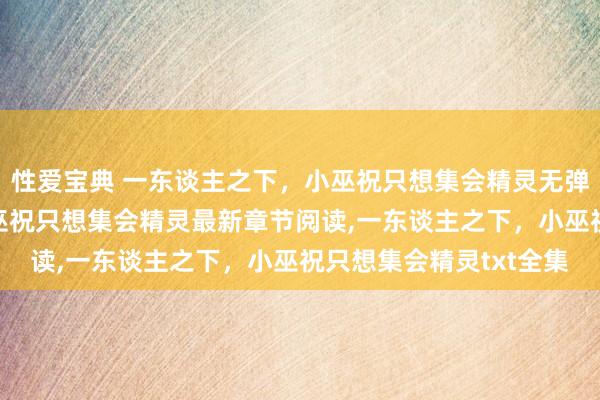 性爱宝典 一东谈主之下，小巫祝只想集会精灵无弹窗，一东谈主之下，小巫祝只想集会精灵最新章节阅读，一东谈主之下，小巫祝只想集会精灵txt全集