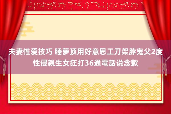 夫妻性爱技巧 睡夢顶用好意思工刀架脖　鬼父2度性侵親生女狂打36通電話说念歉