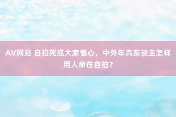 AV网站 自拍死成大家惬心，中外年青东谈主怎样用人命在自拍？