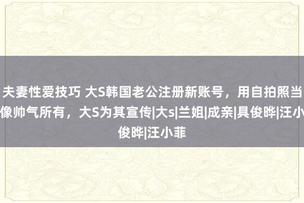 夫妻性爱技巧 大S韩国老公注册新账号，用自拍照当头像帅气所有，大S为其宣传|大s|兰姐|成亲|具俊晔|汪小菲