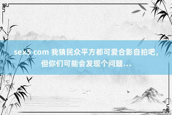 sex5 com 我猜民众平方都可爱合影自拍吧，但你们可能会发现个问题…