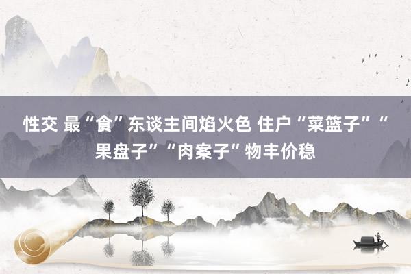 性交 最“食”东谈主间焰火色 住户“菜篮子”“果盘子”“肉案子”物丰价稳