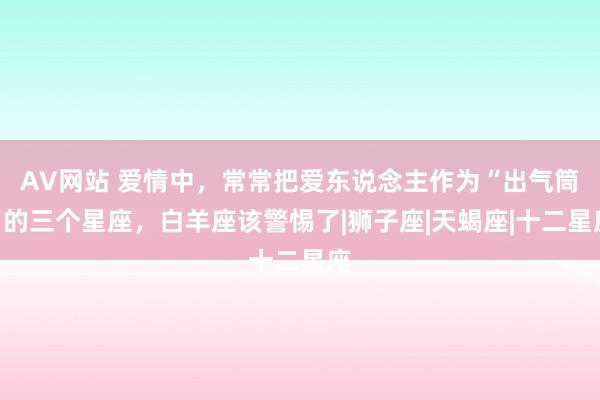 AV网站 爱情中，常常把爱东说念主作为“出气筒”的三个星座，白羊座该警惕了|狮子座|天蝎座|十二星座