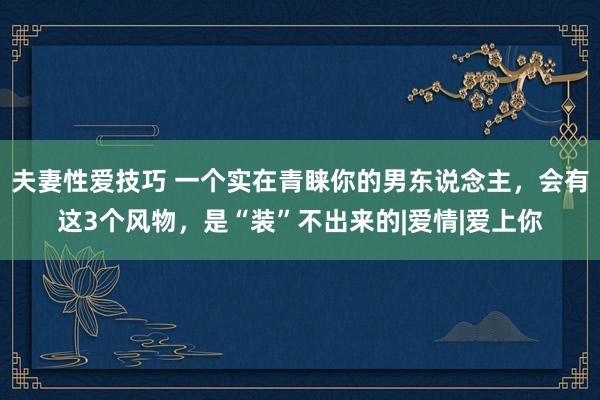 夫妻性爱技巧 一个实在青睐你的男东说念主，会有这3个风物，是“装”不出来的|爱情|爱上你