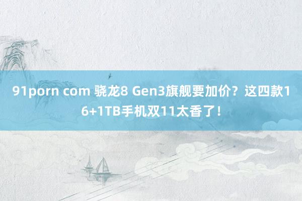 91porn com 骁龙8 Gen3旗舰要加价？这四款16+1TB手机双11太香了！