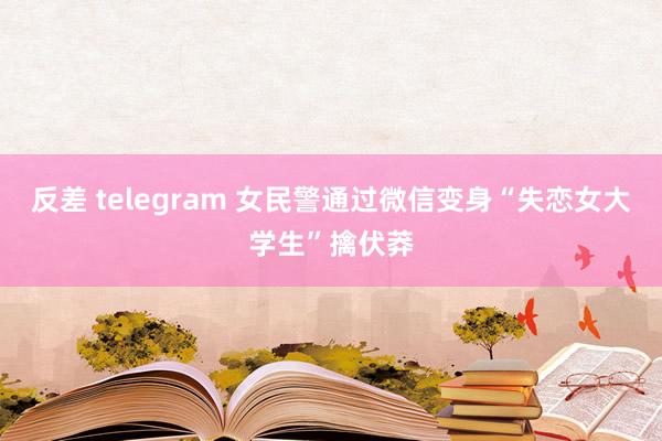 反差 telegram 女民警通过微信变身“失恋女大学生”擒伏莽