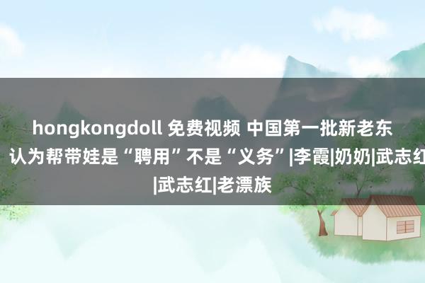 hongkongdoll 免费视频 中国第一批新老东说念主，认为帮带娃是“聘用”不是“义务”|李霞|奶奶|武志红|老漂族