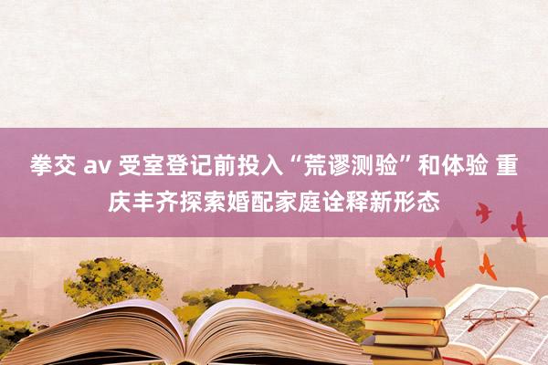 拳交 av 受室登记前投入“荒谬测验”和体验 重庆丰齐探索婚配家庭诠释新形态