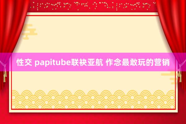 性交 papitube联袂亚航 作念最敢玩的营销