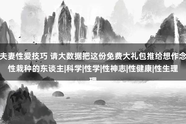 夫妻性爱技巧 请大数据把这份免费大礼包推给想作念性栽种的东谈主|科学|性学|性神志|性健康|性生理