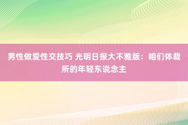 男性做爱性交技巧 光明日报大不雅版：咱们体裁所的年轻东说念主