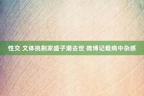 性交 文体挑剔家盛子潮去世 微博记载病中杂感