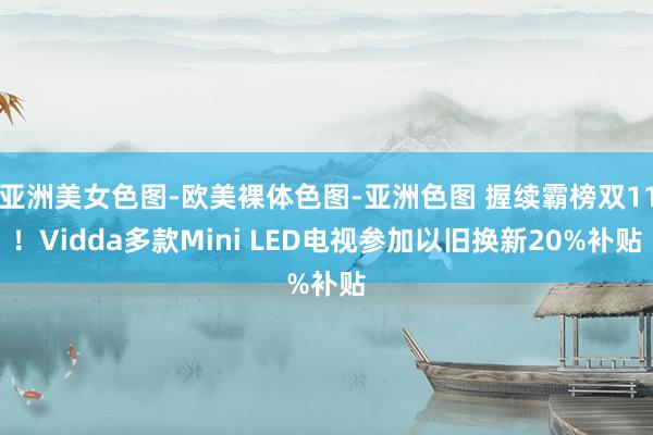 亚洲美女色图-欧美裸体色图-亚洲色图 握续霸榜双11！Vidda多款Mini LED电视参加以旧换新20%补贴