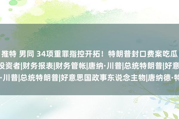 推特 男同 34项重罪指控开拓！特朗普封口费案吃瓜指南|白宫|大选|科恩|投资者|财务报表|财务管帐|唐纳·川普|总统特朗普|好意思国政事东说念主物|唐纳德·特朗普